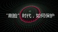 “刷臉”時代，如何保護我的“臉”？