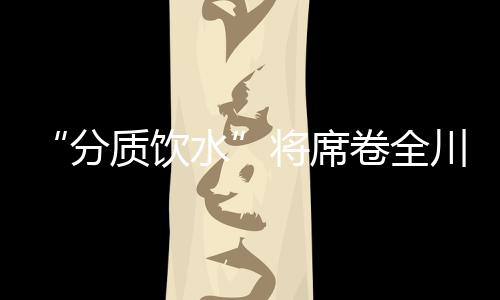 “分質飲水”將席卷全川?