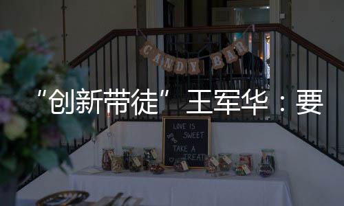 “創(chuàng)新帶徒”王軍華：要讓年輕人從“不敢想”到“大膽想”