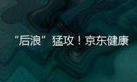 “后浪”猛攻！京東健康IPO引燃互聯網醫療新戰役