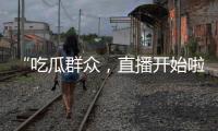 “吃瓜群眾，直播開始啦”