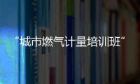 “城市燃氣計量培訓班”將于4月18