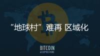 “地球村”難再 區域化成供應鏈新布局未來