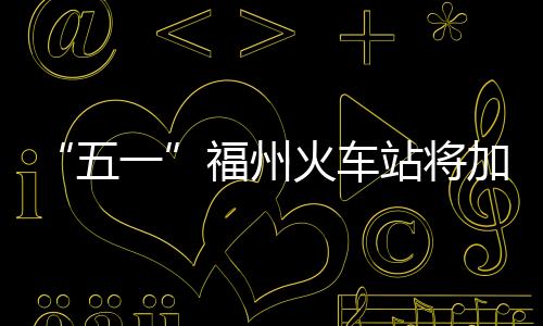 “五一”福州火車站將加開往武夷山等地的22趟列車