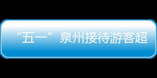 “五一”泉州接待游客超700萬人次