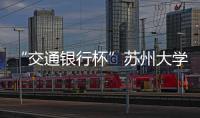 “交通銀行杯”蘇州大學第十屆科技文化藝術節圓滿閉幕