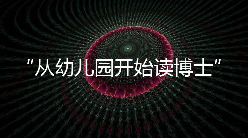 “從幼兒園開始讀博士”—新聞—科學網