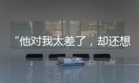“他對我太差了，卻還想和我結婚！”