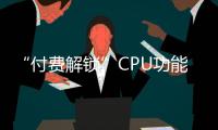 “付費(fèi)解鎖”CPU功能？11年前的生意如今又火了