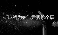 “以終為始”尹秀珍個展(關于“以終為始”尹秀珍個展簡述)