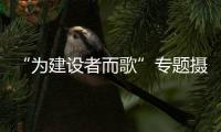 “為建設者而歌”專題攝影展(關于“為建設者而歌”專題攝影展簡述)