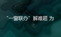 “一窗聯(lián)辦”解難題 為民服務辦實事_