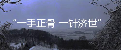 “一手正骨 一針濟(jì)世”——專(zhuān)訪(fǎng)華仁中醫(yī)院院長(zhǎng)王愛(ài)民