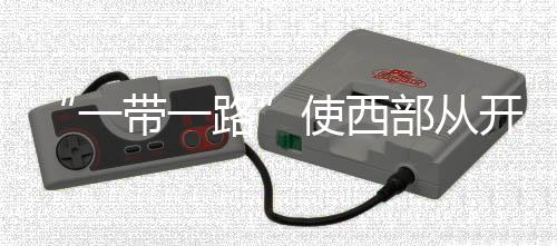 “一帶一路”使西部從開放“末梢”變身開放前沿