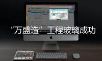 “萬盛造”工程玻璃成功出口澳大利亞、迪拜等國,行業資訊
