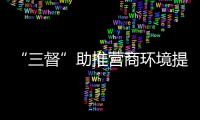 “三督”助推營商環(huán)境提質(zhì)增效