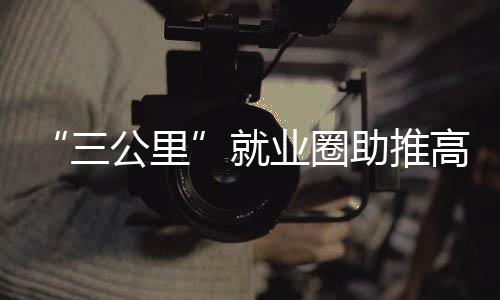“三公里”就業(yè)圈助推高質(zhì)量充分就業(yè)_