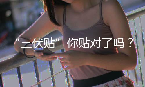 “三伏貼”你貼對(duì)了嗎?這份攻略請查收