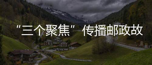 “三個(gè)聚焦”傳播郵政故事