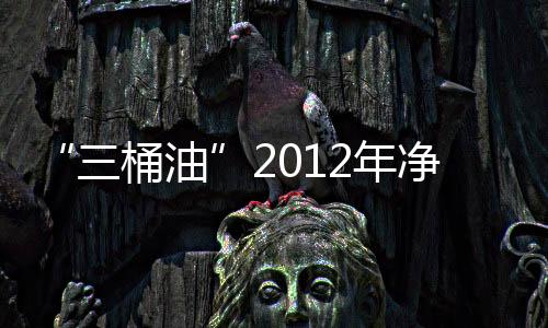 “三桶油”2012年凈利潤均下滑