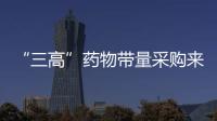 “三高”藥物帶量采購來了！這44個品種列入……