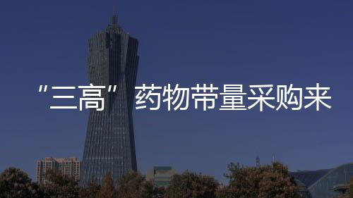 “三高”藥物帶量采購來了！這44個品種列入……