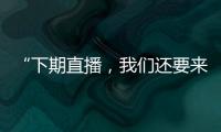 “下期直播，我們還要來”