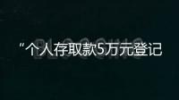 “個(gè)人存取款5萬元登記”新調(diào)整：釋放了哪些信號？內(nèi)行道出實(shí)情
