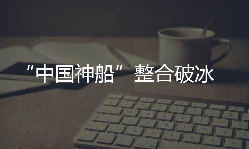 “中國神船”整合破冰 旗下上市公司率先拉開重組序幕