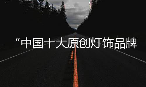 “中國十大原創燈飾品牌”千維照明 堅守匠心 鑄造臻品
