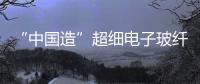 “中國造”超細(xì)電子玻纖獲打破 打破美日壟斷,行業(yè)資訊