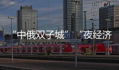 “中俄雙子城”“夜經(jīng)濟(jì)”升溫 街頭“洋面孔”十足