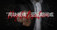“兩塊玻璃”亞運期間或停產,行業資訊