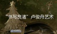 “書寫良渚”盧俊舟藝術展(關于“書寫良渚”盧俊舟藝術展簡述)