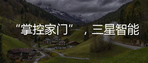 “掌控家門”，三星智能鎖為消費者帶來安心之選【科技】風尚中國網