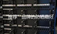 “推薦”品牌的防曬霜好用史上最全的防曬品牌庫存是