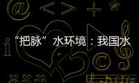 “把脈”水環境：我國水環境質量持續改善