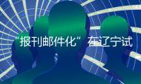 “報刊郵件化”在遼寧試點進展順利