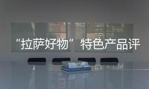 “拉薩好物”特色產品評選活動落幕