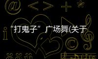 “打鬼子”廣場舞(關于“打鬼子”廣場舞簡述)