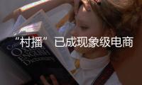 “村播”已成現(xiàn)象級(jí)電商形態(tài)，何以越播越火？