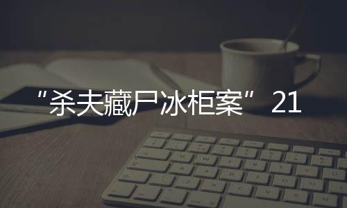 “殺夫藏尸冰柜案”21日開庭，死者家屬：殺人償命欠債還錢