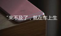 “來(lái)不及了，就在車上生吧！”網(wǎng)約車上演生命競(jìng)速