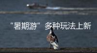 “暑期游”多種玩法上新 速來解鎖一“夏”