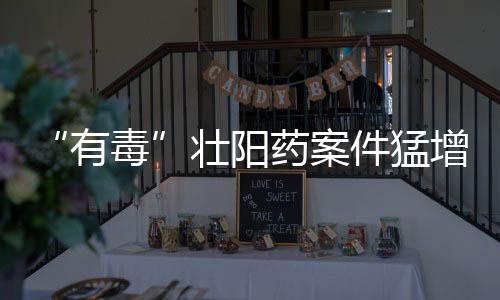“有毒”壯陽藥案件猛增 食用者濫用最嚴重可致死