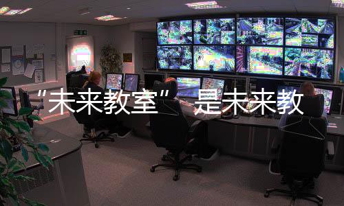 “未來(lái)教室” 是未來(lái)教育的新模式