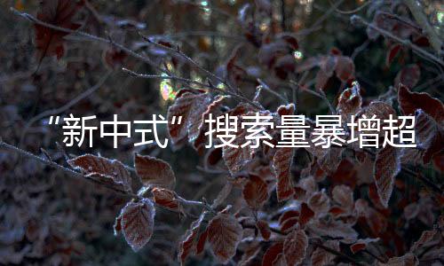 “新中式”搜索量暴增超！2024年第一輪流行趨勢你買了嗎