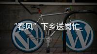 “春風”下鄉(xiāng)送崗忙_