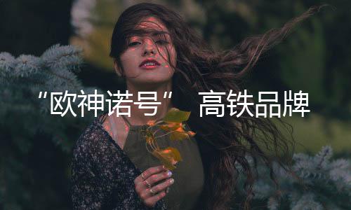 “歐神諾號” 高鐵品牌專列隆重排名前列 開啟筑夢榮耀之旅