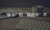 “橡木”和“橡膠木”不僅差一字